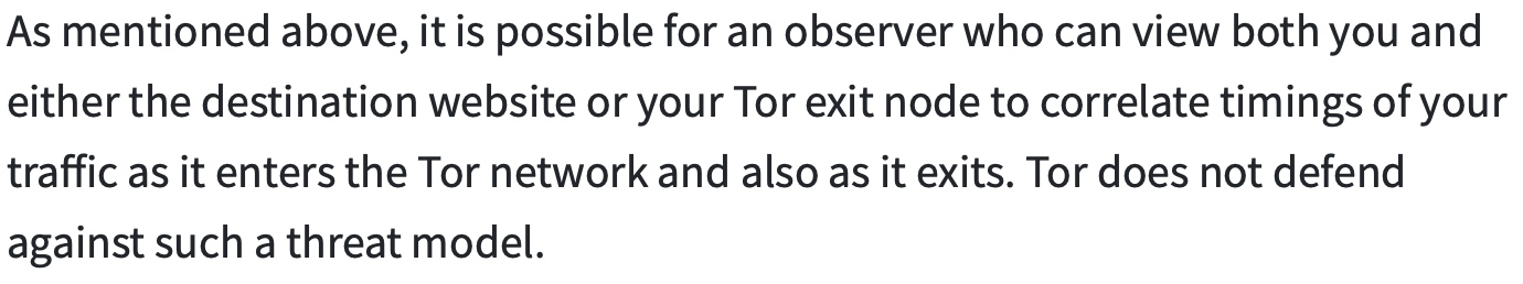 it is possible for an observer who can view both you and either the destination website or your Tor exit node to correlate timings of your traffic as it enters the Tor network and also as it exits. Tor does not defend against such a threat model.